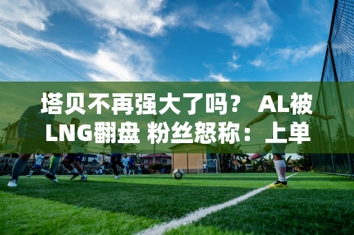 塔贝不再强大了吗？ AL被LNG翻盘 粉丝怒称：上单只懂K 中单毫无作用