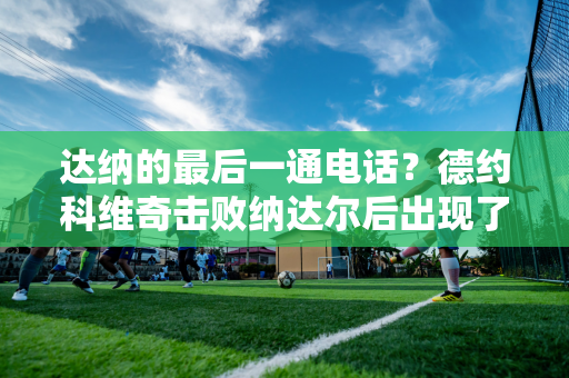 达纳的最后一通电话？德约科维奇击败纳达尔后出现了温馨一幕 两人紧紧相拥 惺惺相惜