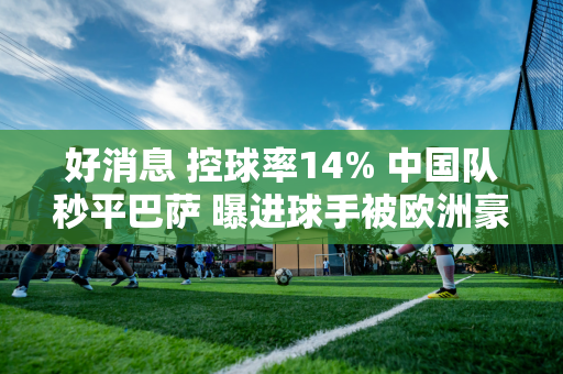 好消息 控球率14% 中国队秒平巴萨 曝进球手被欧洲豪门球探盯上