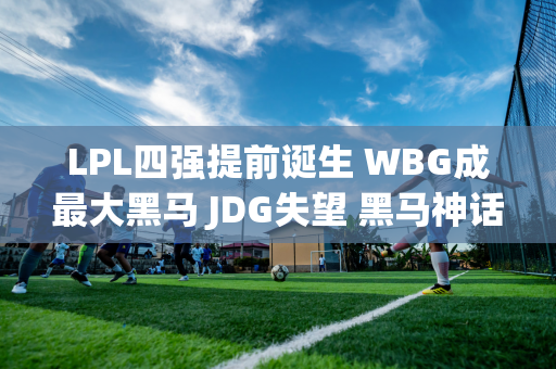 LPL四强提前诞生 WBG成最大黑马 JDG失望 黑马神话终结