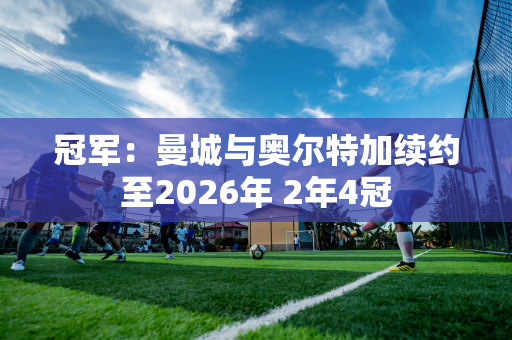 冠军：曼城与奥尔特加续约至2026年 2年4冠