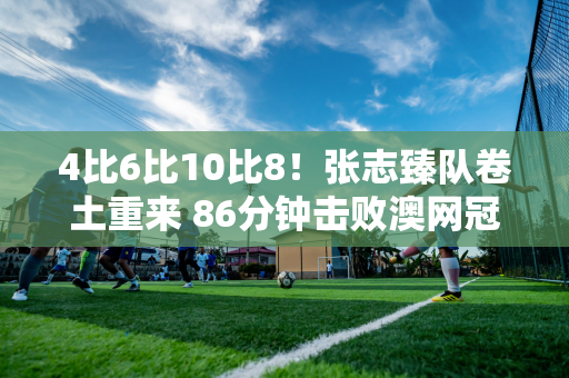 4比6比10比8！张志臻队卷土重来 86分钟击败澳网冠军晋级奥运会8强